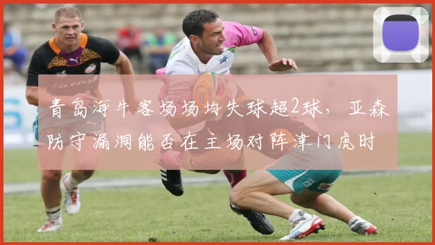 青岛海牛客场场均失球超2球，亚森防守漏洞能否在主场对阵津门虎时填补？