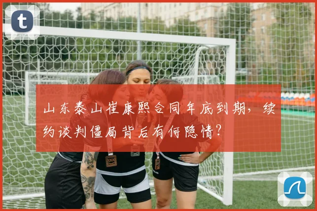 山东泰山崔康熙合同年底到期，续约谈判僵局背后有何隐情？