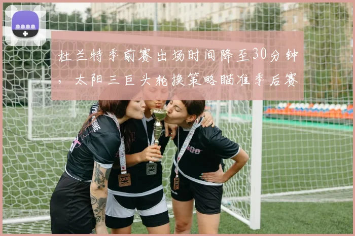 杜兰特季前赛出场时间降至30分钟，太阳三巨头轮换策略瞄准季后赛深度