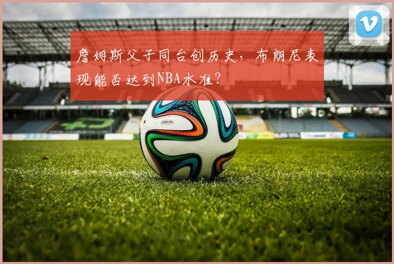 詹姆斯父子同台创历史，布朗尼表现能否达到NBA水准？