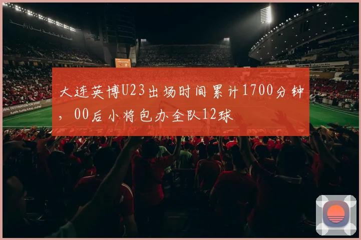 大连英博U23出场时间累计1700分钟，00后小将包办全队12球