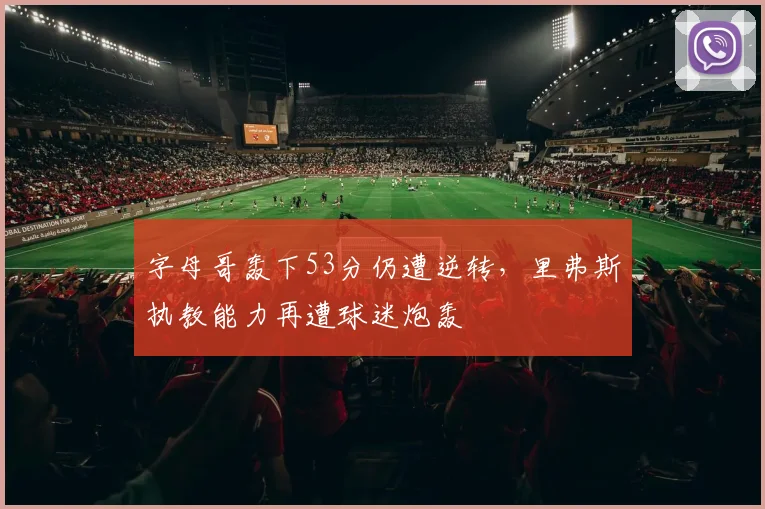 字母哥轰下53分仍遭逆转，里弗斯执教能力再遭球迷炮轰
