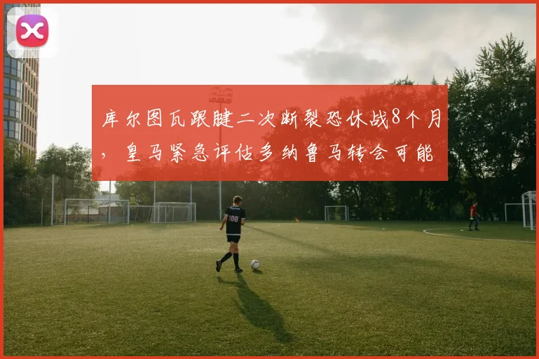 库尔图瓦跟腱二次断裂恐休战8个月，皇马紧急评估多纳鲁马转会可能性