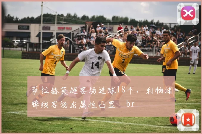 萨拉赫英超客场进球18个，利物浦锋线客场龙属性凸显__br_